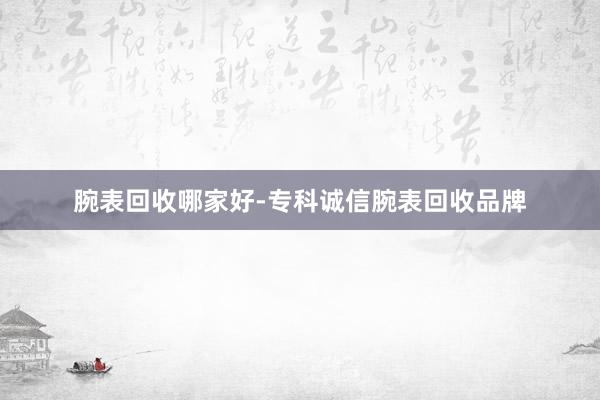 腕表回收哪家好-专科诚信腕表回收品牌